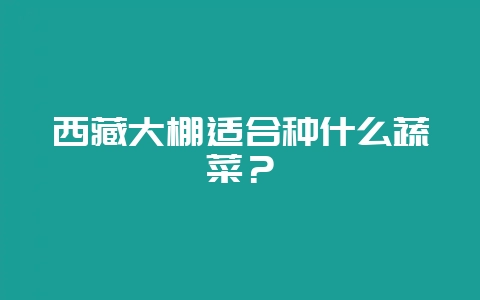 西藏大棚适合种什么蔬菜？-会东网