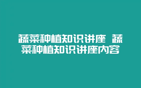 蔬菜种植知识讲座 蔬菜种植知识讲座内容-会东网