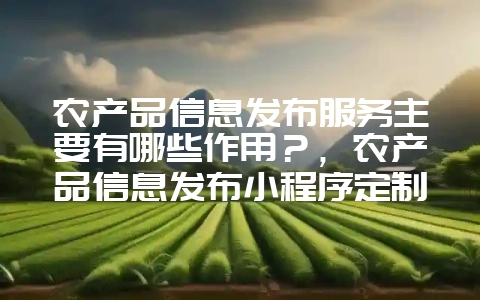 农产品信息发布服务主要有哪些作用？，农产品信息发布小程序定制开发-会东网