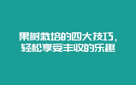 果树栽培的四大技巧，轻松享受丰收的乐趣-会东网