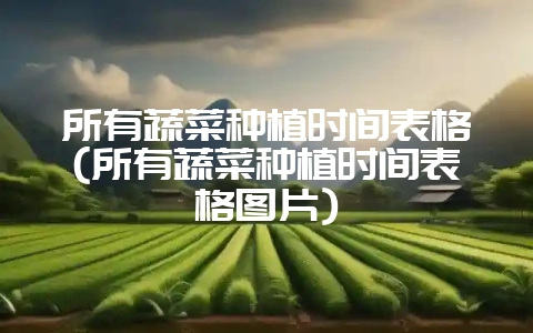所有蔬菜种植时间表格(所有蔬菜种植时间表格图片)-会东网