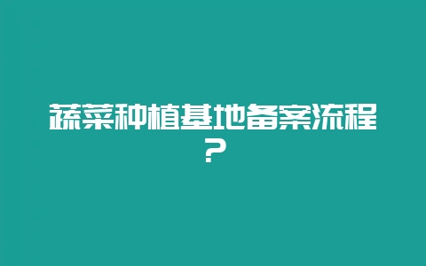 蔬菜种植基地备案流程?-会东网