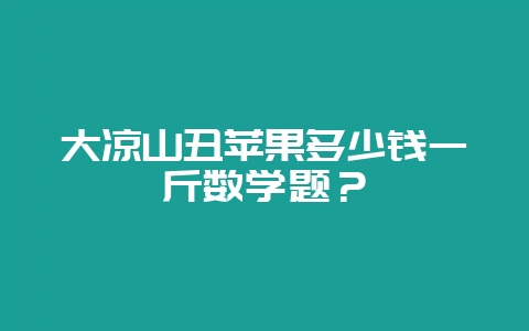 大凉山丑苹果多少钱一斤数学题？-会东网