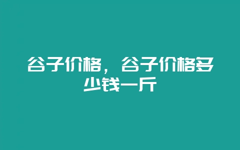 谷子价格，谷子价格多少钱一斤-会东网