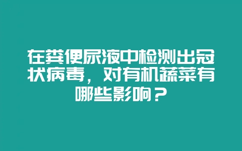 在粪便尿液中检测出冠状病毒，对有机蔬菜有哪些影响？-会东网