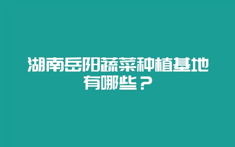 湖南岳阳蔬菜种植基地有哪些？-会东网
