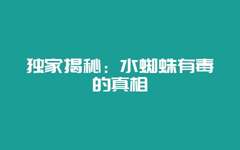 独家揭秘：水蜘蛛有毒的真相-会东网