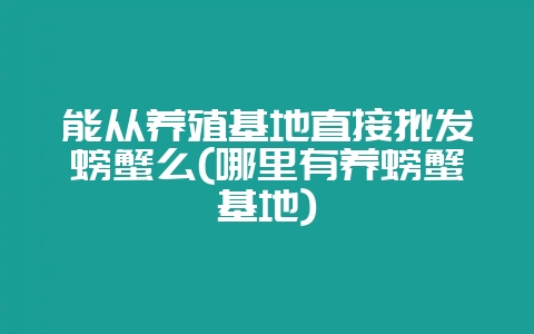 能从养殖基地直接批发螃蟹么(哪里有养螃蟹基地)-会东网