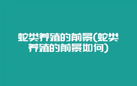 蛇类养殖的前景(蛇类养殖的前景如何)-会东网