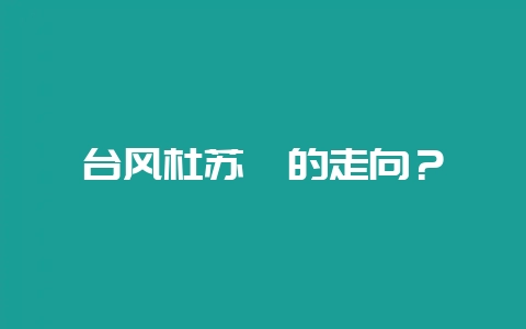 台风杜苏芮的走向?-会东网
