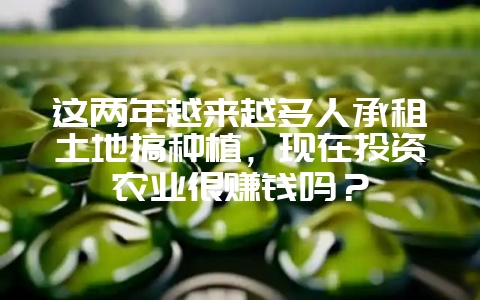 这两年越来越多人承租土地搞种植,现在投资农业很赚钱吗?-会东网