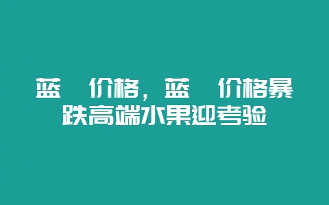 蓝莓价格，蓝莓价格暴跌高端水果迎考验-会东网