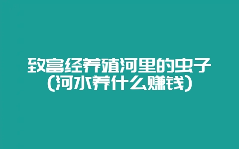 致富经养殖河里的虫子(河水养什么赚钱)-会东网
