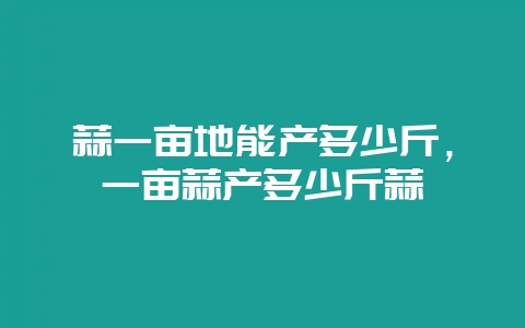 蒜一亩地能产多少斤,一亩蒜产多少斤蒜-会东网