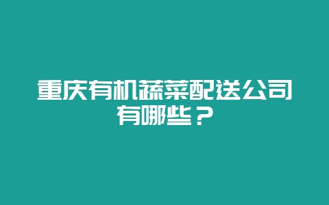 重庆有机蔬菜配送公司有哪些?-会东网