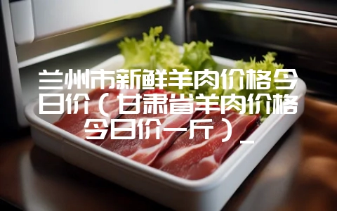 兰州市新鲜羊肉价格今日价(甘肃省羊肉价格今日价一斤)_插图 兰州市新鲜羊肉价格今日价(甘肃省羊肉价格今日价一斤)_插图
