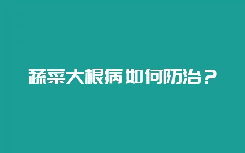 蔬菜大根病如何防治？-会东网