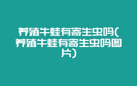 养殖牛蛙有寄生虫吗(养殖牛蛙有寄生虫吗图片)-会东网