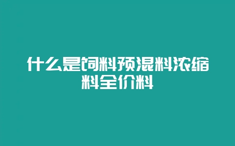 什么是饲料预混料浓缩料全价料-会东网