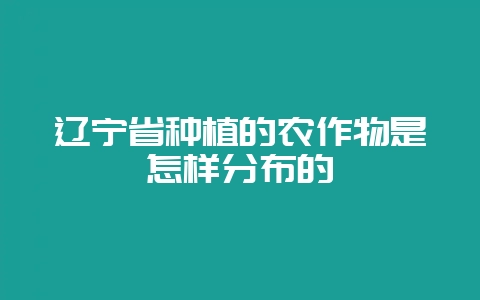 辽宁省种植的农作物是怎样分布的-会东网