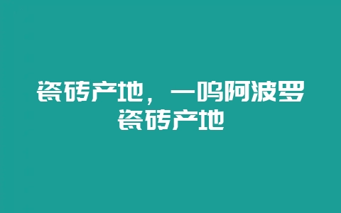 瓷砖产地，一鸣阿波罗瓷砖产地-会东网