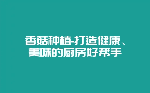 香菇种植-打造健康、美味的厨房好帮手-会东网