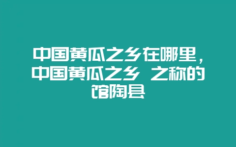 中国黄瓜之乡在哪里,中国黄瓜之乡 之称的馆陶县-会东网