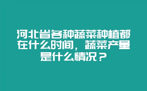 河北省各种蔬菜种植都在什么时间，蔬菜产量是什么情况？-会东网