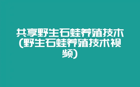 共享野生石蛙养殖技木(野生石蛙养殖技术视频)-会东网