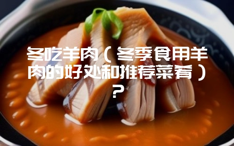 冬吃羊肉（冬季食用羊肉的好处和推荐菜肴）？-会东网