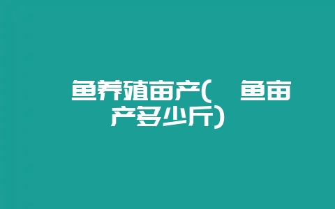 鳊鱼养殖亩产(鳊鱼亩产多少斤)-会东网