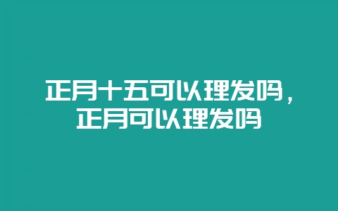 正月十五可以理发吗,正月可以理发吗-会东网