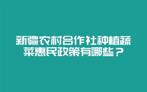新疆农村合作社种植蔬菜惠民政策有哪些？-会东网