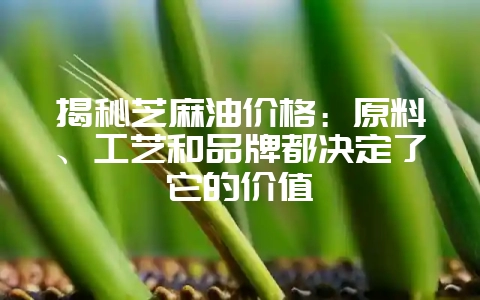 揭秘芝麻油价格:原料、工艺和品牌都决定了它的价值-会东网