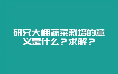 研究大棚蔬菜栽培的意义是什么？求解？-会东网