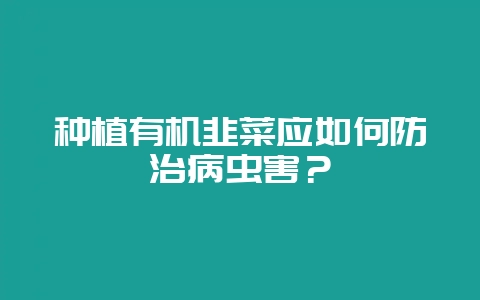 种植有机韭菜应如何防治病虫害？-会东网