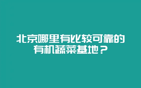 北京哪里有比较可靠的有机蔬菜基地?-会东网