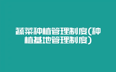 蔬菜种植管理制度(种植基地管理制度)-会东网