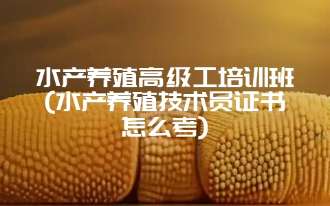 水产养殖高级工培训班(水产养殖技术员证书怎么考)-会东网