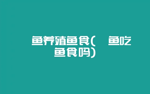 鲶鱼养殖鱼食(鲶鱼吃鱼食吗)-会东网