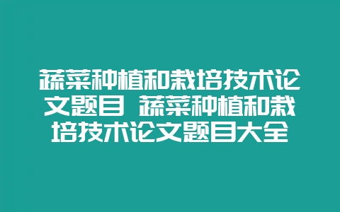 蔬菜种植和栽培技术论文题目 蔬菜种植和栽培技术论文题目大全-会东网