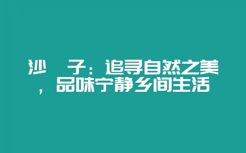 沙苑子：追寻自然之美，品味宁静乡间生活-会东网