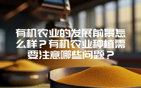 有机农业的发展前景怎么样？有机农业种植需要注意哪些问题？-会东网