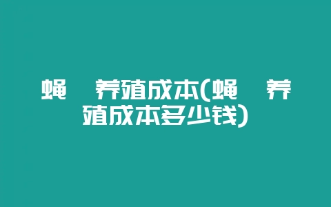 蝇咀养殖成本(蝇咀养殖成本多少钱)-会东网