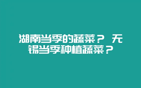 湖南当季的蔬菜？ 无锡当季种植蔬菜？-会东网