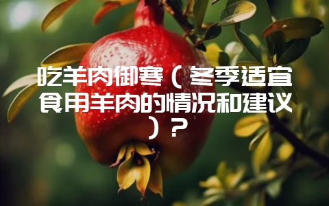 吃羊肉御寒（冬季适宜食用羊肉的情况和建议）？-会东网