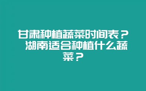 甘肃种植蔬菜时间表？ 湖南适合种植什么蔬菜？-会东网