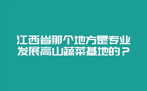 江西省那个地方是专业发展高山蔬菜基地的?插图 江西省那个地方是专业发展高山蔬菜基地的?插图