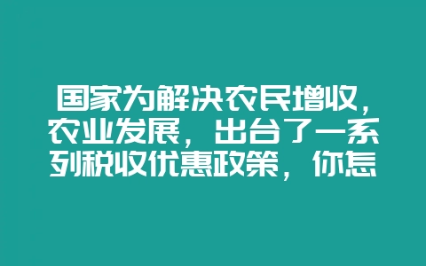 国家为解决农民增收，农业发展，出台了一系列税收优惠政策，你怎么看农民的发展？-会东网