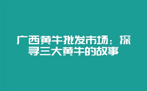 广西黄牛批发市场：探寻三大黄牛的故事-会东网